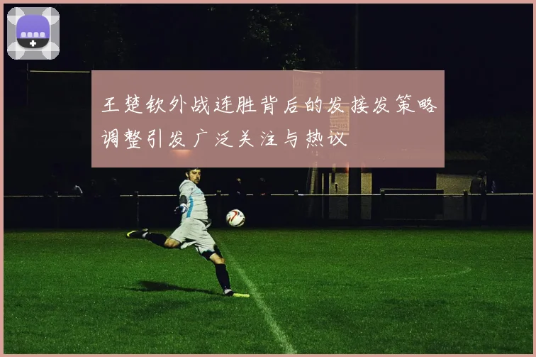 王楚钦外战连胜背后的发接发策略调整引发广泛关注与热议
