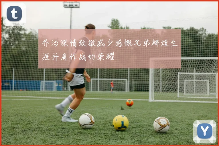 乔治深情致敬威少感慨兄弟辉煌生涯并肩作战的荣耀