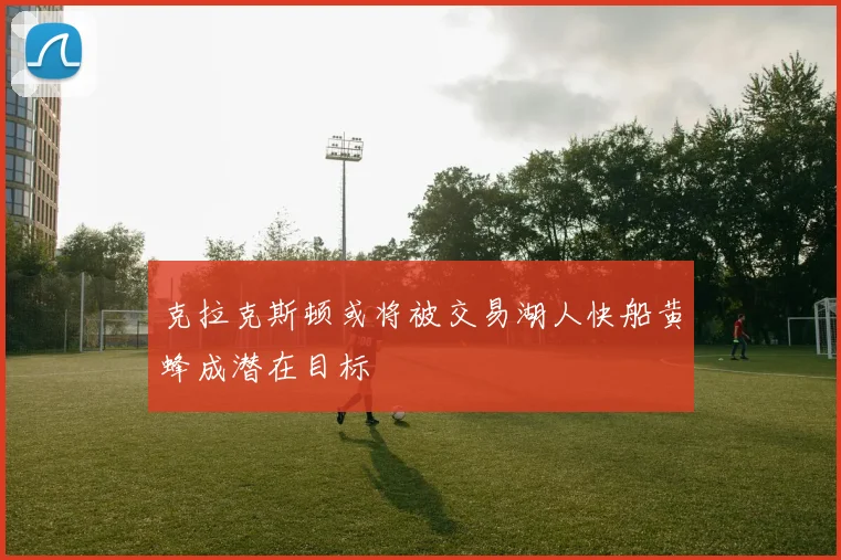 克拉克斯顿或将被交易湖人快船黄蜂成潜在目标