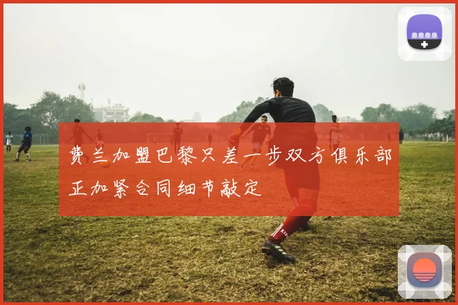 费兰加盟巴黎只差一步双方俱乐部正加紧合同细节敲定