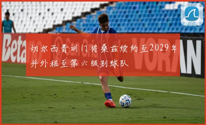 切尔西青训门将桑兹续约至2029年并外租至第六级别球队