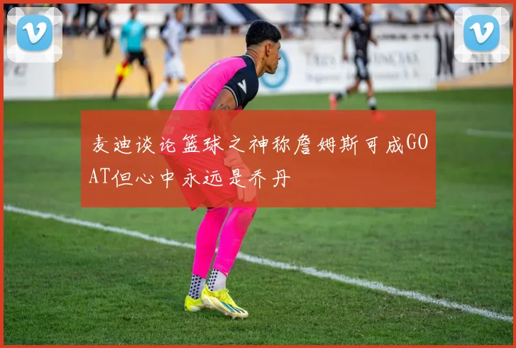麦迪谈论篮球之神称詹姆斯可成GOAT但心中永远是乔丹