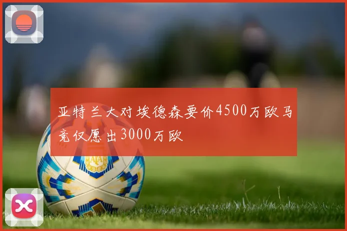 亚特兰大对埃德森要价4500万欧马竞仅愿出3000万欧