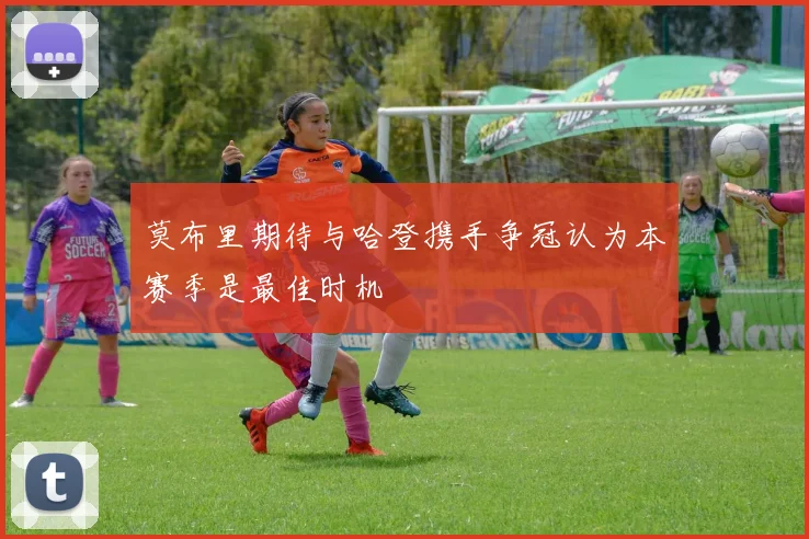 莫布里期待与哈登携手争冠认为本赛季是最佳时机