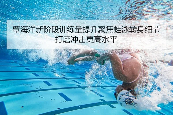 覃海洋新阶段训练量提升聚焦蛙泳转身细节打磨冲击更高水平